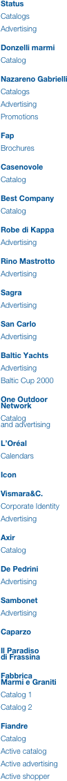 Status

Catalogs

Advertising


Donzelli marmi

Catalog


Nazareno Gabrielli

Catalogs

Advertising

Promotions


Fap

Brochures


Casenovole

Catalog


Best Company

Catalog


Robe di Kappa

Advertising


Rino Mastrotto

Advertising


Sagra

Advertising


San Carlo

Advertising


Baltic Yachts

Advertising

Baltic Cup 2000


One Outdoor Network

Catalog 
and advertising


L’Oréal

Calendars


Icon


Vismara&C.

Corporate Identity

Advertising


Axir

Catalog


De Pedrini

Advertising


Sambonet

Advertising


Caparzo


Il Paradiso 
di Frassina


Fabbrica 
Marmi e Graniti

Catalog 1

Catalog 2


Fiandre

Catalog

Active catalog

Active advertising

Active shopper
