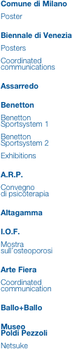 Comune di Milano

Poster


Biennale di Venezia

Posters

Coordinated
communications


Assarredo


Benetton

Benetton Sportsystem 1

Benetton Sportsystem 2

Exhibitions


A.R.P.

Convegno
di psicoterapia


Altagamma


I.O.F.

Mostra sull’osteoporosi


Arte Fiera

Coordinated
communication


Ballo+Ballo


Museo
Poldi Pezzoli

Netsuke