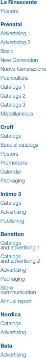 La Rinascente

Posters


Prénatal

Advertising 1

Advertising 2

Basic

New Generation

Nuova Generazione

Puericultura

Catalogs 1

Catalogs 2

Catalogs 3

Miscellaneous


Croff

Catalogs

Special catalogs

Posters

Promotions

Calendar

Packaging


Intimo 3

Catalogs

Advertising

Publishing


Benetton

Catalogs
and advertising 1

Catalogs
and advertising 2

Advertising

Packaging

Store
communication

Annual report


Nordica

Catalogs

Advertising


Bata

Advertising