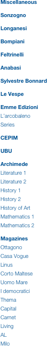 Miscellaneous


Sonzogno


Longanesi


Bompiani


Feltrinelli


Anabasi


Sylvestre Bonnard


Le Vespe


Emme Edizioni

L’arcobaleno

Series


CEPIM


UBU


Archimede

Literature 1

Literature 2

History 1

History 2

History of Art

Mathematics 1

Mathematics 2


Magazines

Ottagono

Casa Vogue

Linus

Corto Maltese

Uomo Mare

I democratici

Thema

Capital

Carnet

Living

AL

Milo